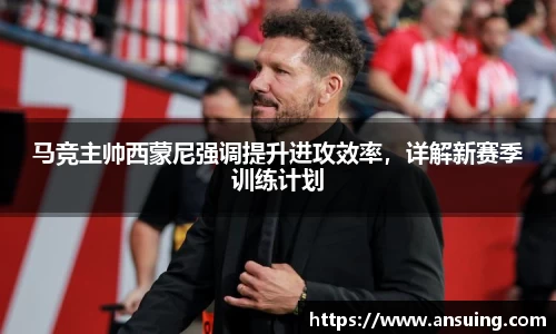 马竞主帅西蒙尼强调提升进攻效率，详解新赛季训练计划