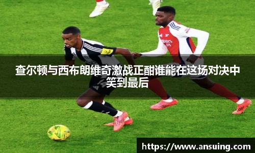 查尔顿与西布朗维奇激战正酣谁能在这场对决中笑到最后